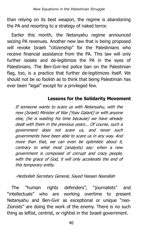 ‘New Equations in the Palestinian Struggle

than relying on its best weapon, the regime is abandoning
the PA and resorting to a strategy of naked terror.

Earlier this month, the Netanyahu regime announced
seizing PA revenues. Another new law that is being proposed
will revoke Israeli “citizenship” for the Palestinians who
receive financial assistance from the PA. This law will only
further isolate and de-legitimize the PA in the eyes of
Palestinians. The Ben-Gvir-led police ban on the Palestinian
flag, too, is a practice that further de-legitimizes itself. We
should not be so foolish as to think that being Palestinian has
ever been “legal” except for a privileged few.

Lessons for the Solidarity Movement

If someone wants to scare us with Netanyahu, with the
new (Israeli) Minister of War [Yoav Galant] or with anyone
else, (he is wasting his time because) we have already
dealt with them in the previous years... Of course, such a
government does not scare us, and never such
governments have been able to scare us in any way. And
more than that, we can even be optimistic about it,
contrary to what most (analysts) say: when a new
government is composed of corrupt and crazy people,
with the grace of God, it will only accelerate the end of
this temporary entity.

-Hezbollah Secretary General, Sayed Hassan Nasrallah

The “human rights defenders”, “journalists” and
“intellectuals” who are working overtime to present
Netanyahu and Ben-Gvir as exceptional or unique “neo-
Zionists” are doing the work of the enemy. There is no such
thing as leftist, centrist, or rightist in the Israeli government.

40
